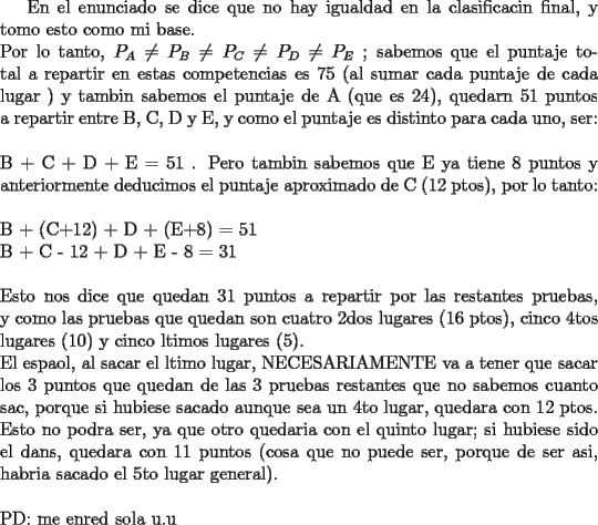 TEX: En el enunciado se dice que no hay igualdad en la clasificacin final, y tomo esto como mi base.\\<br />Por lo tanto, $P_A\not=P_B\not=P_C\not=P_D\not=P_E$  ; sabemos que el puntaje total a repartir en estas competencias es 75 (al sumar cada puntaje de cada lugar ) y tambin sabemos el puntaje de A (que es 24), quedarn 51 puntos a repartir entre B, C, D y E, y como el puntaje es distinto para cada uno, ser:\\<br />\\<br />B + C + D + E = 51 . Pero tambin sabemos que E ya tiene 8 puntos y anteriormente deducimos el puntaje aproximado de C (12 ptos), por lo tanto:\\<br />\\<br />B + (C+12) + D + (E+8) = 51\\<br />B + C - 12 + D + E - 8 = 31\\<br />\\<br />Esto nos dice que quedan 31 puntos a repartir por las restantes pruebas, y como las pruebas que quedan son cuatro 2dos lugares (16 ptos), cinco 4tos lugares (10) y cinco ltimos lugares (5).\\<br />El espaol, al sacar el ltimo lugar, NECESARIAMENTE va a tener que sacar los 3 puntos que quedan de las 3 pruebas restantes que no sabemos cuanto sac, porque si hubiese sacado aunque sea un 4to lugar, quedara con 12 ptos. Esto no podra ser, ya que otro quedaria con el quinto lugar; si hubiese sido el dans, quedara con 11 puntos (cosa que no puede ser, porque de ser asi, habria sacado el 5to lugar general).\\<br />\\<br />PD: me enrede sola u.u