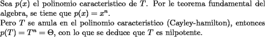 TEX: \noindent Sea $p(x)$ el polinomio caracteristico de $T$. Por le teorema fundamental del algebra, se tiene que $p(x)=x^{n}$.<br /><br />\noindent Pero $T$ se anula en el polinomio caracteristico (Cayley-hamilton), entonces $p(T)=T^{n}=\Theta$, con lo que se deduce que $T$ es nilpotente.