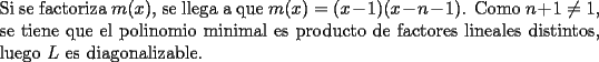 TEX: <br />\noindent Si se factoriza $m(x)$, se llega a que $m(x)=(x-1)(x-n-1)$. Como $n+1\neq 1$, se tiene que el polinomio minimal es producto de factores lineales distintos, luego $L$ es diagonalizable.