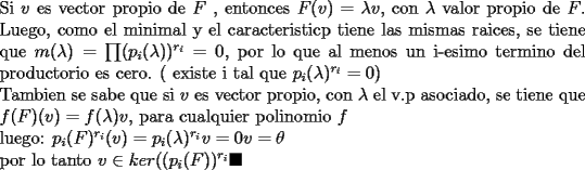 TEX: \noindent Si $v$ es vector propio de $F$ , entonces $F(v)=\lambda v$, con $\lambda$ valor propio de $F$. Luego, como el minimal y el caracteristicp tiene las mismas raices, se tiene que $m(\lambda)=\prod (p_{i}(\lambda))^{r_{i}}=0$, por lo que al menos un i-esimo termino del productorio es cero. ( existe i tal que $p_{i}(\lambda)^{r_{i}}=0$) <br /><br />\noindent Tambien se sabe que si $v$ es vector propio, con $\lambda$ el v.p asociado, se tiene que $f(F)(v)=f(\lambda)v$, para cualquier polinomio $f$<br /><br />\noindent luego: $p_{i}(F)^{r_{i}}(v)=p_{i}(\lambda)^{r_{i}}v=0v=\theta$<br /><br /><br />\noindent por lo tanto $v\in ker((p_{i}(F))^{r_{i}}\blacksquare$<br />