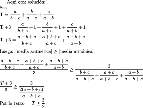 TEX: Aqui otra soluci\'on:\\<br />Sea\\<br />T = $\dfrac{a}{b+c}+\dfrac{b}{a+c}+\dfrac{c}{a+b}$\\\\<br />T +3 = $\dfrac{a}{b+c}+1+\dfrac{b}{a+c}+1+\dfrac{c}{a+b}+1$\\\\<br />T +3 = $\dfrac{a+b+c}{b+c}+\dfrac{a+b+c}{a+c}+\dfrac{a+b+c}{a+b}$\\\\<br />Luego:  [media aritm\'etica] $\ge$ [media arm\'onica]\\\\<br />$\dfrac{\dfrac{a+b+c}{b+c}+\dfrac{a+b+c}{a+c}+\dfrac{a+b+c}{a+b}}{3}\ge\dfrac{3}{\dfrac{b+c}{a+b+c}+\dfrac{a+c}{a+b+c}+\dfrac{a+b}{a+b+c}}$\\\\<br />$\dfrac{T+3}{3}\ge\dfrac{3}{\dfrac{2(a+b+c)}{a+b+c}}$\\\\Por  lo tanto: { }  <br />$T\ge\dfrac{3}{2}$<br />