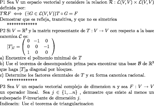 TEX: \noindent P1  Sea V un espacio vectorial y considere la relacion $\mathcal{R}:\mathcal{L}(V,V)\times \mathcal{L}(V,V)$ definida por:<br /><br /> \noindent $T\mathcal{R} F\iff (\exists G\in \mathcal{L}(V,V))T\circ G=F$<br /><br /> \noindent Demostrar que es refleja, transitiva, y que no es simetrica<br /><br /><br />*************<br /><br />\noindent P2 Si $V=\mathbb{R}^{3}$ y la matriz representante de $T:V\to V$ con respecto a la base canonica $\mathcal{C}$ es:<br /><br />$[T]_{\mathcal{C}}=\left( {\begin{array}{*{20}c}<br />   0 & { - 1} & 0  \\<br />   0 & 0 & { - 1}  \\<br />   1 & 0 & 0  \\<br /> \end{array}} \right)<br />$<br /><br />\noindent a) Encuentre el polinomio minimal de $T$<br /><br />\noindent b) Use el teorema de descomposicin prima para encontrar una base $\mathcal{B}$ de $\mathbb{R}^{3}$ que haga  $[T]_{\mathcal{B}}$ diagonal por bloques.<br /><br />\noindent c) Determine los factores elemntales de $T$ y su forma canonica racional.<br /><br />*************<br /><br />\noindent P3 Sea $V$ un espacio vectorial complejo de dimension $n$ y sea $F: V\to V$ un operador lineal. Sea $j\in\{ 1,...n\}$ , demuestre que existe al menos un subespacio F-invariante de dimensi\'on $j$.<br /><br />\noindent Indicacin: Use el teorema de triangularizacion<br />