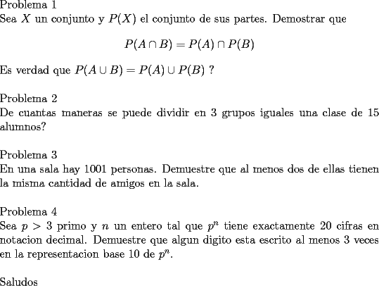 TEX: \noindent<br />Problema 1\\<br />Sea $X$ un conjunto y $P(X)$ el conjunto de sus partes. Demostrar que<br />$$P(A\cap B)=P(A)\cap P(B)$$<br />Es verdad que $P(A\cup B)=P(A)\cup P(B)$ ?\\<br />\\<br />Problema 2\\<br />De cuantas maneras se puede dividir en $3$ grupos iguales una clase de $15$ alumnos?\\<br />\\<br />Problema 3\\<br />En una sala hay $1001$ personas. Demuestre que al menos dos de ellas tienen la misma cantidad de amigos en la sala.\\<br />\\<br />Problema 4\\<br />Sea $p>3$ primo y $n$ un entero tal que $p^n$ tiene exactamente $20$ cifras en notacion decimal. Demuestre que algun digito esta escrito al menos $3$ veces en la representacion base $10$ de $p^n$.\\<br />\\<br />Saludos<br />