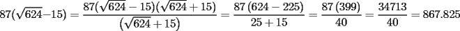 TEX: % MathType!MTEF!2!1!+-<br />% feqaeaartrvr0aaatCvAUfeBSjuyZL2yd9gzLbvyNv2CaerbuLwBLn<br />% hiov2DGi1BTfMBaeXatLxBI9gBaebbnrfifHhDYfgasaacH8srps0l<br />% bbf9q8WrFfeuY-Hhbbf9v8qqaqFr0xc9pk0xbba9q8WqFfea0-yr0R<br />% Yxir-Jbba9q8aq0-yq-He9q8qqQ8frFve9Fve9Ff0dmeaabaqaciGa<br />% caGaaeqabaaaamaaaOqaaiaaiIdacaaI3aGaaiikamaakaaabaGaaG<br />% OnaiaaikdacaaI0aaaleqaaOGaeyOeI0IaaGymaiaaiwdacaGGPaGa<br />% eyypa0ZaaSaaaeaacaaI4aGaaG4naiaacIcadaGcaaqaaiaaiAdaca<br />% aIYaGaaGinaaWcbeaakiabgkHiTiaaigdacaaI1aGaaiykaiaacIca<br />% daGcaaqaaiaaiAdacaaIYaGaaGinaaWcbeaakiabgUcaRiaaigdaca<br />% aI1aGaaiykaaqaamaabmaabaWaaOaaaeaacaaI2aGaaGOmaiaaisda<br />% aSqabaGccqGHRaWkcaaIXaGaaGynaaGaayjkaiaawMcaaaaacqGH9a<br />% qpdaWcaaqaaiaaiIdacaaI3aWaaeWaaeaacaaI2aGaaGOmaiaaisda<br />% cqGHsislcaaIYaGaaGOmaiaaiwdaaiaawIcacaGLPaaaaeaacaaIYa<br />% GaaGynaiabgUcaRiaaigdacaaI1aaaaiabg2da9maalaaabaGaaGio<br />% aiaaiEdadaqadaqaaiaaiodacaaI5aGaaGyoaaGaayjkaiaawMcaaa<br />% qaaiaaisdacaaIWaaaaiabg2da9maalaaabaGaaG4maiaaisdacaaI<br />% 3aGaaGymaiaaiodaaeaacaaI0aGaaGimaaaacqGH9aqpcaaI4aGaaG<br />% OnaiaaiEdacaGGUaGaaGioaiaaikdacaaI1aaaaa!7004!<br />\[<br />87(\sqrt {624}  - 15) = \frac{{87(\sqrt {624}  - 15)(\sqrt {624}  + 15)}}{{\left( {\sqrt {624}  + 15} \right)}} = \frac{{87\left( {624 - 225} \right)}}{{25 + 15}} = \frac{{87\left( {399} \right)}}{{40}} = \frac{{34713}}{{40}} = 867.825<br />\]