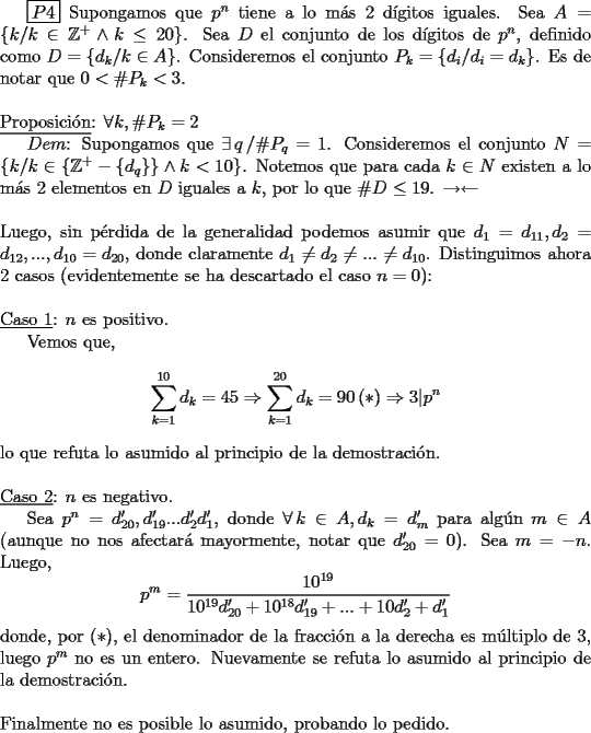 TEX: \boxed{P4} Supongamos que $p^{n}$ tiene a lo m\'as 2 d\'igitos iguales. Sea $A=\{k /k \in \mathbb{Z}^{+}\wedge k\leq 20\}$. Sea $D$ el conjunto de los d\'igitos de $p^{n}$, definido como $D=\{d_k /k \in  A \}$. Consideremos el conjunto $P_{k}=\{d_{i}/d_{i}=d_{k}\}$. Es de notar que $0<\#P_{k}<3$.<br />\\<br />\\<br />\underline{Proposici\'on}: $\forall k, \#P_{k}=2$<br /><br />$Dem$: Supongamos que $\exists\, q\, /\#P_{q}=1$. Consideremos el conjunto $N=\{k /k\in\{\mathbb{Z}^{+}-\{d_{q}\}\}\wedge k<10\}$. Notemos que para cada $k\in N$ existen a lo m\'as 2 elementos en $D$ iguales a $k$, por lo que $\#D \leq 19$. $\rightarrow\leftarrow$<br />\\<br />\\<br />Luego, sin p\'erdida de la generalidad podemos asumir que $d_1=d_{11}, d_2=d_{12},..., d_{10}=d_{20}$, donde claramente $d_1\neq d_2\neq ...\neq d_{10}$. Distinguimos ahora 2 casos (evidentemente se ha descartado el caso $n=0$):<br />\\<br />\\<br />\underline{Caso 1}: $n$ es positivo.<br /><br />Vemos que,<br />$$\displaystyle\sum_{k=1}^{10}d_k=45\Rightarrow\displaystyle\sum_{k=1}^{20}d_k=90\,(\ast)\Rightarrow3\vert p^{n}$$<br />\noindent lo que refuta lo asumido al principio de la demostraci\'on.<br />\\<br />\\<br />\underline{Caso 2}: $n$ es negativo.<br /><br />Sea $p^{n}=d'_{20},d'_{19}...d'_2d'_1$, donde $\forall\,k\in A,d_k=d'_m$ para alg\'un $m\in A$ (aunque no nos afectar\'a mayormente, notar que $d'_{20}=0$). Sea $m=-n$. Luego,<br />$$p^{m}=\dfrac{10^{19}}{10^{19}d'_{20}+10^{18}d'_{19}+...+10d'_{2}+d'_{1}}$$<br />\noindent donde, por $(\ast)$, el denominador de la fracci\'on a la derecha es m\'ultiplo de 3, luego $p^{m}$ no es un entero. Nuevamente se refuta lo asumido al principio de la demostraci\'on.<br />\\<br />\\<br />Finalmente no es posible lo asumido, probando lo pedido.<br />