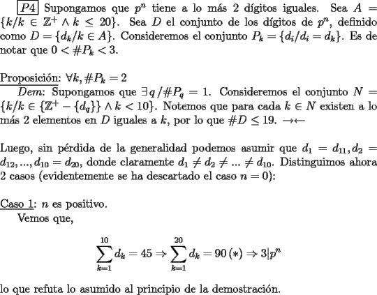 TEX: \boxed{P4} Supongamos que $p^{n}$ tiene a lo m\'as 2 d\'igitos iguales. Sea $A=\{k /k \in \mathbb{Z}^{+}\wedge k\leq 20\}$. Sea $D$ el conjunto de los d\'igitos de $p^{n}$, definido como $D=\{d_k /k \in  A \}$. Consideremos el conjunto $P_{k}=\{d_{i}/d_{i}=d_{k}\}$. Es de notar que $0<\#P_{k}<3$.<br />\\<br />\\<br />\underline{Proposici\'on}: $\forall k, \#P_{k}=2$<br /><br />$Dem$: Supongamos que $\exists\, q\, /\#P_{q}=1$. Consideremos el conjunto $N=\{k /k\in\{\mathbb{Z}^{+}-\{d_{q}\}\}\wedge k<10\}$. Notemos que para cada $k\in N$ existen a lo m\'as 2 elementos en $D$ iguales a $k$, por lo que $\#D \leq 19$. $\rightarrow\leftarrow$<br />\\<br />\\<br />Luego, sin p\'erdida de la generalidad podemos asumir que $d_1=d_{11}, d_2=d_{12},..., d_{10}=d_{20}$, donde claramente $d_1\neq d_2\neq ...\neq d_{10}$. Distinguimos ahora 2 casos (evidentemente se ha descartado el caso $n=0$):<br />\\<br />\\<br />\underline{Caso 1}: $n$ es positivo.<br /><br />Vemos que,<br />$$\displaystyle\sum_{k=1}^{10}d_k=45\Rightarrow\displaystyle\sum_{k=1}^{20}d_k=90\,(\ast)\Rightarrow3\vert p^{n}$$<br />\noindent lo que refuta lo asumido al principio de la demostraci\'on.<br />\\<br />