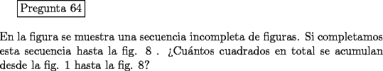 TEX: <br />\fbox{Pregunta 64}\\<br />\newline<br />En la figura se muestra una secuencia incompleta de figuras. Si completamos esta secuencia hasta la fig. 8 . >Cu\'antos cuadrados en total se acumulan desde la fig. 1 hasta la fig. 8?<br />