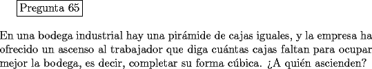 TEX: <br />\fbox{Pregunta 65}\\<br />\newline<br />En una bodega industrial hay una pir\'amide de cajas iguales, y la empresa ha ofrecido un ascenso al trabajador que diga cu\'antas cajas faltan para ocupar mejor la bodega, es decir, completar su forma c\'ubica. >A qui\'en ascienden?<br />