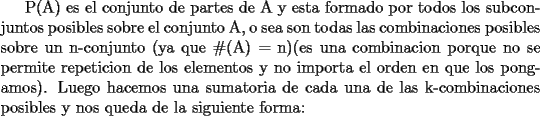 TEX: <br />P(A) es el conjunto de partes de A y esta formado por todos los subconjuntos posibles sobre el conjunto A, o sea son todas las combinaciones posibles sobre un n-conjunto (ya que \#(A) = n)(es una combinacion porque no se permite repeticion de los elementos y no importa el orden en que los pongamos). Luego hacemos una sumatoria de cada una de las k-combinaciones posibles y nos queda de la siguiente forma: