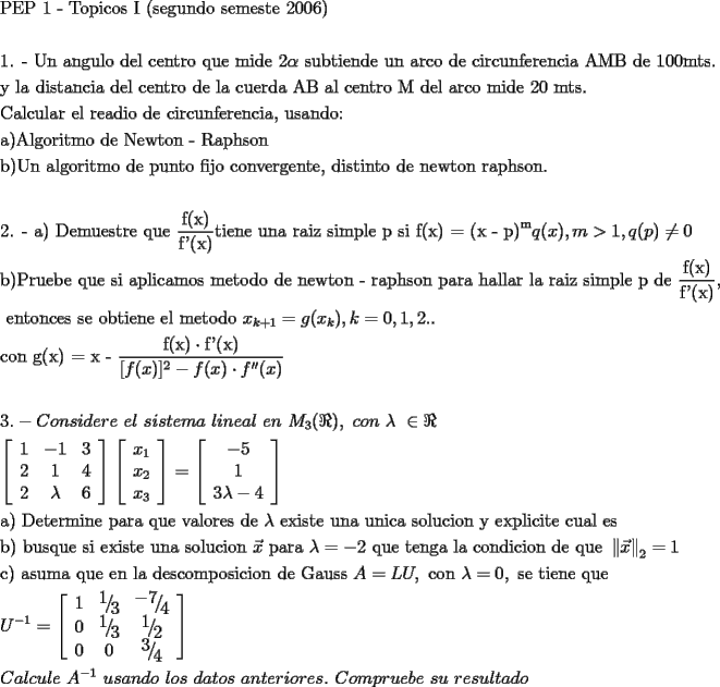 TEX: \[<br />\begin{gathered}<br />  \text{PEP 1 -  Topicos I (segundo semeste 2006)} \hfill \\<br />   \hfill \\<br />  \text{1}\text{. -  Un angulo del centro que mide 2}\alpha \text{ subtiende un arco de circunferencia AMB de 100mts}\text{. } \hfill \\<br />  \text{y la distancia del centro de la cuerda AB al centro M del arco mide 20 mts}\text{.} \hfill \\<br />  \text{Calcular el readio de circunferencia}\text{, usando:} \hfill \\<br />  \text{a)Algoritmo de Newton - Raphson} \hfill \\<br />  \text{b)Un algoritmo de punto fijo convergente}\text{, distinto de newton raphson}\text{.} \hfill \\<br />   \hfill \\<br />  \text{2}\text{. -  a) Demuestre que }\frac{{\text{f(x)}}}<br />{{\text{f'(x)}}}\text{tiene una raiz simple p si f(x) = (x - p)}^\text{m} q(x),m > 1,q(p) \ne 0 \hfill \\<br />  \text{b)Pruebe que si aplicamos metodo de newton - raphson para hallar la raiz simple p de }\frac{{\text{f(x)}}}<br />{{\text{f'(x)}}}\text{,} \hfill \\<br />  \text{ entonces se obtiene el metodo }x_{k + 1}  = g(x_k ),k = 0,1,2.. \hfill \\<br />  \text{con g(x) = x - }\frac{{\text{f(x)} \cdot \text{f'(x)}}}<br />{{[f(x)]^2  - f(x) \cdot f''(x)}} \hfill \\<br />   \hfill \\<br />  3. - Considere\text{ }el\text{ }sistema\text{ }lineal\text{ }en\text{ }M_3 (\Re ),\text{ }con\text{ }\lambda \text{ } \in \Re  \hfill \\<br />  \left[ {\begin{array}{*{20}c}<br />   1 & { - 1} & 3  \\<br />   2 & 1 & 4  \\<br />   2 & \lambda  & 6  \\<br /><br /> \end{array} } \right]\left[ {\begin{array}{*{20}c}<br />   {x_1 }  \\<br />   {x_2 }  \\<br />   {x_3 }  \\<br /><br /> \end{array} } \right] = \left[ {\begin{array}{*{20}c}<br />   { - 5}  \\<br />   1  \\<br />   {3\lambda  - 4}  \\<br /><br /> \end{array} } \right] \hfill \\<br />  \text{a) Determine para que valores de }\lambda \text{ existe una unica solucion y explicite cual es} \hfill \\<br />  \text{b) busque si existe una solucion }\vec x\text{ para }\lambda  =  - 2\text{ que tenga la condicion de que }\left\| {\vec x} \right\|_2  = 1 \hfill \\<br />  \text{c) asuma que en la descomposicion de Gauss }A = LU,\text{ con }\lambda  = 0,\text{ se tiene que} \hfill \\<br />  U^{ - 1}  = \left[ {\begin{array}{*{20}c}<br />   1 & {{\raise0.7ex\hbox{$1$} \!\mathord{\left/<br /> {\vphantom {1 3}}\right.\kern-\nulldelimiterspace}<br />\!\lower0.7ex\hbox{$3$}}} & {{\raise0.7ex\hbox{${ - 7}$} \!\mathord{\left/<br /> {\vphantom {{ - 7} 4}}\right.\kern-\nulldelimiterspace}<br />\!\lower0.7ex\hbox{$4$}}}  \\<br />   0 & {{\raise0.7ex\hbox{$1$} \!\mathord{\left/<br /> {\vphantom {1 3}}\right.\kern-\nulldelimiterspace}<br />\!\lower0.7ex\hbox{$3$}}} & {{\raise0.7ex\hbox{$1$} \!\mathord{\left/<br /> {\vphantom {1 2}}\right.\kern-\nulldelimiterspace}<br />\!\lower0.7ex\hbox{$2$}}}  \\<br />   0 & 0 & {{\raise0.7ex\hbox{$3$} \!\mathord{\left/<br /> {\vphantom {3 4}}\right.\kern-\nulldelimiterspace}<br />\!\lower0.7ex\hbox{$4$}}}  \\<br /><br /> \end{array} } \right] \hfill \\<br />  Calcule\text{ }A^{ - 1} \text{ }usando\text{ }los\text{ }datos\text{ }anteriores.\text{ }Compruebe\text{ }su\text{ }resultado \hfill \\ <br />\end{gathered} <br />\]