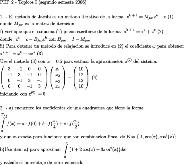 TEX: \[<br />\begin{gathered}<br />  \text{PEP 2 -  Topicos I (segundo semeste 2006)} \hfill \\<br />   \hfill \\<br />  \text{1}\text{. -   El metodo de Jacobi es un metodo iterativo de la forma: x}^{\text{k + 1}}  = M_{jac} x^k  + c\text{           (1)} \hfill \\<br />  \text{donde }M_{jac} \text{ es la matriz de iteracion}\text{.} \hfill \\<br />  \text{i) verifique que el esquema (1) puede escribirse de la forma: x}^{\text{k + 1}}  = \text{x}^\text{k}  + z^k \text{          (2)} \hfill \\<br />  \text{donde:             z}^\text{k}  = c - B_{jac} x^k \text{ con   }B_{jac}  = I - M_{jac}  \hfill \\<br />  \text{ii) Para obtener un metodo de relajacion se introduce en (2) el coeficiente }\omega \text{ para obtener:} \hfill \\<br />  \text{x}^{\text{k + 1}}  = x^k  + \omega z^k \text{      (3)} \hfill \\<br />  \text{Use el metodo (3) con  }\omega  = 0.5\text{ para estimar la aproximacion x}^{\text{(2)}} \text{ del sistema:} \hfill \\<br />  \left( {\begin{array}{*{20}c}<br />   \text{3} & { - 1} & 0 & 0  \\<br />   { - 1} & 3 & { - 1} & 0  \\<br />   0 & { - 1} & 3 & { - 1}  \\<br />   0 & 0 & { - 1} & 3  \\<br /><br /> \end{array} } \right)\left( {\begin{array}{*{20}c}<br />   {x_1 }  \\<br />   {x_2 }  \\<br />   {x_3 }  \\<br />   {x_4 }  \\<br /><br /> \end{array} } \right) = \left( {\begin{array}{*{20}c}<br />   {10}  \\<br />   {12}  \\<br />   {12}  \\<br />   {10}  \\<br /><br /> \end{array} } \right)\text{                  (4)} \hfill \\<br />  \text{iniciando con x}^{\text{(0) }}  = 0 \hfill \\<br />   \hfill \\<br />  \text{2}\text{. -  a) encuentre los coeficientes de una cuadratura que tiene la forma } \hfill \\<br />  \int\limits_0^{{\raise0.7ex\hbox{$\pi $} \!\mathord{\left/<br /> {\vphantom {\pi  2}}\right.\kern-\nulldelimiterspace}<br />\!\lower0.7ex\hbox{$2$}}} {f(x) = a \cdot f(0) + b \cdot f(\frac{\pi }<br />{4})}  + c \cdot f(\frac{\pi }<br />{2}) \hfill \\<br />  \text{y que es exacta para funciones que son combinacion lineal de B = \{ }1,\cos (x),\cos ^2 (x)\text{\} } \hfill \\<br />  \text{b)Use item a) para aproximar }\int\limits_0^\pi  {\left( {1 + 2\cos (x) + 3sen^2 (x)} \right)} dx\text{ } \hfill \\<br />  \text{y calcule el porcentaje de error cometido} \hfill \\ <br />\end{gathered} <br />\]