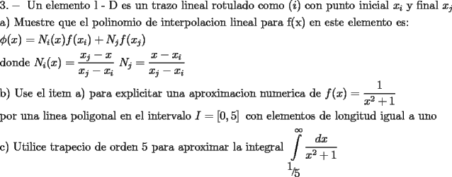 TEX: \[<br />\begin{gathered}<br />  3. - \text{ Un elemento l - D es un trazo lineal rotulado como }(i)\text{ con punto inicial }x_i \text{ y final }x_j  \hfill \\<br />  \text{a) Muestre que el polinomio de interpolacion lineal para f(x) en este elemento es:} \hfill \\<br />  \phi (x) = N_i (x)f(x_i ) + N_j f(x_j ) \hfill \\<br />  \text{donde }N_i (x) = \frac{{x_j  - x}}<br />{{x_j  - x_i }}\text{   }N_j  = \frac{{x - x_i }}<br />{{x_j  - x_i }}\text{ } \hfill \\<br />  \text{b) Use el item a) para explicitar una aproximacion numerica de  }f(x) = \frac{1}<br />{{x^2  + 1}}\text{ } \hfill \\<br />  \text{por una linea poligonal en el intervalo }I = \left[ {0,5} \right]\text{ con elementos de longitud igual a uno} \hfill \\<br />  \text{c) Utilice trapecio de orden 5 para aproximar la integral }\int\limits_{{\raise0.7ex\hbox{$1$} \!\mathord{\left/<br /> {\vphantom {1 5}}\right.\kern-\nulldelimiterspace}<br />\!\lower0.7ex\hbox{$5$}}}^\infty  {\frac{{dx}}<br />{{x^2  + 1}}}  \hfill \\ <br />\end{gathered} <br />\]