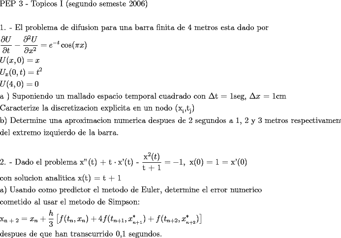 TEX: \[<br />\begin{gathered}<br />  \text{PEP 3 -  Topicos I (segundo semeste 2006)} \hfill \\<br />   \hfill \\<br />  \text{1}\text{. -   El problema de difusion para una barra finita de 4 metros esta dado por} \hfill \\<br />  \frac{{\partial U}}<br />{{\partial t}} - \frac{{\partial ^2 U}}<br />{{\partial x^2 }} = e^{ - t} \cos (\pi x) \hfill \\<br />  U(x,0) = x \hfill \\<br />  U_x (0,t) = t^2  \hfill \\<br />  U(4,0) = 0 \hfill \\<br />  \text{a ) Suponiendo un mallado espacio temporal cuadrado con }\Delta \text{t = 1seg}\text{, }\Delta x\text{ = 1cm} \hfill \\<br />  \text{Caracterize la discretizacion explicita en un nodo (x}_\text{i} \text{,t}_\text{j} \text{)} \hfill \\<br />  \text{b) Determine una aproximacion numerica despues de 2 segundos a 1}\text{, 2 y 3 metros respectivamente } \hfill \\<br />  \text{del extremo izquierdo de la barra}\text{.} \hfill \\<br />   \hfill \\<br />  \text{2}\text{. -  Dado el problema x''(t) + t} \cdot \text{x'(t) - }\frac{{\text{x}^\text{2} (t)}}<br />{{\text{t + 1}}} =  - 1,\text{ x(0) = 1 = x'(0) } \hfill \\<br />  \text{con solucion analitica x(t) = t + 1} \hfill \\<br />  \text{a) Usando como predictor el metodo de Euler}\text{, determine el error numerico} \hfill \\<br />  \text{cometido al usar el metodo de Simpson:} \hfill \\<br />  \text{x}_{\text{n + 2}}  = x_n  + \frac{h}<br />{3}\left[ {f(t_n ,x_n ) + 4f(t_{n + 1} ,x_{_{n + 1} }^* ) + f(t_{n + 2} ,x_{_{n + 2} }^* )} \right] \hfill \\<br />  \text{despues de que han transcurrido 0}\text{,1 segundos}\text{.} \hfill \\ <br />\end{gathered} <br />\]