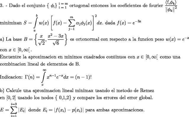 TEX: \[<br />\begin{gathered}<br />  \text{3}\text{. -  Dado el conjunto \{ }\phi _\text{i} \text{\} }_{\text{i = 1}}^{\text{i = m}} \text{ ortogonal entonces los coeficientes de fourier }\frac{{\left\langle {\text{f}\text{,}\phi _\text{k} } \right\rangle }}<br />{{\left\| {\phi _\text{k} } \right\|^2 }} \hfill \\<br />  \text{minimizan }S = \int\limits_a^b {w(x)\left[ {f(x) - \sum\limits_{j - 1}^m {\alpha _j \phi _j (x)} } \right]} ^2 dx.\text{ dada  }f(x) = e^{ - 3x}  \hfill \\<br />  \text{a) La base }B = \left\{ {\frac{x}<br />{{\sqrt 2 }},\frac{{x^2  - 3x}}<br />{{\sqrt 6 }}} \right\}\text{ es ortonormal con respecto a la funcion peso }w(x) = e^{ - x} \text{ } \hfill \\<br />  \text{con }x \in \left[ {0,\infty } \right[. \hfill \\<br />  \text{Encuentre la aproximacion en minimos cuadrados continuos con  }x \in \left[ {0,\infty } \right[\text{ como una} \hfill \\<br />  \text{combinacion lineal de elementos de B}\text{.} \hfill \\<br />  \text{Indicacion: }\Gamma (n) = \int\limits_o^\infty  {x^{n - 1} e^{ - x} dx = (n - 1)!}  \hfill \\<br />  \text{b) Calcule una aproximacion lineal minimax usando el metodo de Remez} \hfill \\<br />  \text{en }[0,2]\text{ usando los nodos \{ 0}\text{,1}\text{,2\}  y compare los errores del error global}\text{.} \hfill \\<br />  E = \sum\limits_{i = 1}^{i = 3} {\left| {E_i } \right|\text{ donde }E_i  = \left| {f(x_i ) - p(x_i )} \right|} \text{ para ambas aproximaciones}\text{.} \hfill \\ <br />\end{gathered} <br />\]