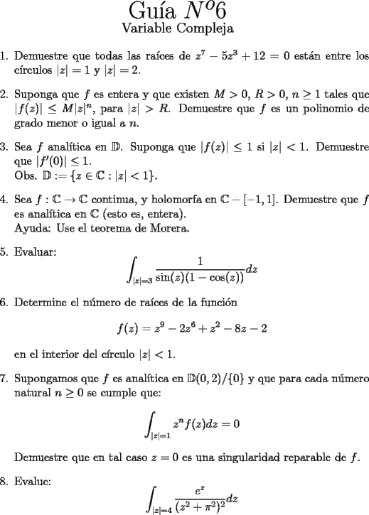 TEX: \begin{center}<br />{\Huge Gu\'ia $N^o 6$}\\<br />{\large Variable Compleja}<br />\end{center}<br />\begin{enumerate}<br />  \item  Demuestre que todas las ra\'ices de $z^7-5z^3+12=0$ est\'an entre los c\'irculos $|z|=1$ y $|z|=2$.<br />  \item  Suponga que $f$ es entera y que existen $M > 0$, $R > 0$, $n\geq 1$ tales que $|f(z)|\leq M|z|^n$, para $|z|> R$. Demuestre que $f$ es un polinomio de grado menor o igual a $n$.<br />  \item  Sea $f$ anal\'itica en $\mathbb{D}$. Suponga que $|f(z)| \leq 1$ si $|z| < 1$. Demuestre que $|f'(0)|\leq 1$.\\<br />        Obs. $\mathbb{D} := \{z \in \mathbb{C} : |z| < 1\}$.<br />  \item  Sea $f : \mathbb{C} \rightarrow \mathbb{C}$ continua, y holomorfa en $\mathbb{C}-[-1,1]$. Demuestre que $f$ es anal\'itica en $\mathbb{C}$ (esto es, entera).\\<br />        Ayuda: Use el teorema de Morera.<br />  \item  Evaluar:<br />        \[ \displaystyle{\int_{|z|=3} \frac{1}{\sin(z)(1 - \cos(z))}dz } \]<br />  \item Determine el n\'umero de ra\'ices de la funci\'on<br />\[ f(z) = z^9 - 2z^6 + z^2 - 8z - 2 \]<br />en el interior del c\'irculo $|z| < 1$.<br />   \item  Supongamos que $f$ es anal\'itica en $\mathbb{D}(0, 2)$/\{0\} y que para cada n\'umero natural $n\geq0$ se cumple que:<br />            \[ \displaystyle{\int_{|z|=1}z^nf(z)dz=0} \]<br />        Demuestre que en tal caso $z = 0$ es una singularidad reparable de $f$.    <br />   \item  Evalue: \[\displaystyle{\int_{|z|=4}\frac{e^z}{(z^2+\pi^2)^2}dz}\]<br />   \item  Demuestre que \[\displaystyle{\int_{-\infty}^{\infty}\frac{\sin(x)}{x(1+x^2)}dx=\pi\left( 1-\frac{1}{e} \right)}\]<br />       Sugerencia: Calcule $\displaystyle{\int_C \frac{e^{iz}}{z(1+z^2)}dz}$ en un camino apropiado.<br />   \item  Demuestre que \[ \displaystyle{\int_{-\infty}^{\infty} e^{-x^2}\cos(x)dx=e^{\frac{1}{4}}\sqrt{\pi}} \]<br />\end{enumerate}