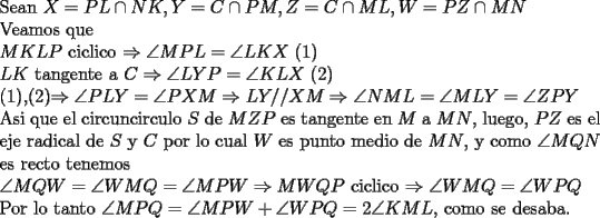 TEX: \noindent<br />Sean $X=PL\cap NK, Y=C\cap PM, Z=C\cap ML, W=PZ\cap MN$\\<br />Veamos que\\<br />$MKLP$ ciclico $\Rightarrow \angle MPL=\angle LKX$ (1)\\<br />$LK$ tangente a $C\Rightarrow \angle LYP=\angle KLX$ (2)\\<br />(1),(2)$\Rightarrow \angle PLY=\angle PXM\Rightarrow LY//XM\Rightarrow \angle NML=\angle MLY=\angle ZPY$\\<br />Asi que el circuncirculo $S$ de $MZP$ es tangente en $M$ a $MN$, luego, $PZ$ es el eje radical de $S$ y $C$ por lo cual $W$ es punto medio de $MN$, y como $\angle MQN$ es recto tenemos\\<br />$\angle MQW=\angle WMQ=\angle MPW\Rightarrow MWQP$ ciclico $\Rightarrow \angle WMQ=\angle WPQ$\\<br />Por lo tanto $\angle MPQ=\angle MPW+\angle WPQ=2\angle KML$, como se desaba.<br />