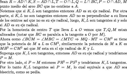 TEX: \noindent<br />Sean $R=AD\cap K, S=AD\cap L, T=O\cap L, Q=L\cap BC, P=O\cap AD,$ $M$ punto medio del arco $BC$ que no contiene a $A$.\\<br />Notemos que si $K,L$ son tangentes entonces $AD$ es su eje radical. Por otra parte, si $K,L$ no son tangentes entonces $AD$ no es perpendicular a su linea de los centros asi que no es su eje radical, luego, $K,L$ son tangentes si y solo si $AD$ es su eje radical.\\<br />Por la homotecia de centro $T$ que lleva $L$ a $O$ vemos que $T,Q,M$ estan alineados (notar que $BC$ es paralela a la tangente a $O$ por $M$).\\<br />Ahora como $\angle BCM=\angle MBC=\angle MTC\Rightarrow MQ\cdot MT=CM^2$ se tiene que la potencia de $M$ a $L$ es $CM^2$, similarmente la potencia de $M$ a $K$ es $MB^2=CM^2$ asi que $M$ esta en el eje radical de $K$ y $L$.\\<br />Suponga que $K,L$ son tangentes, entonces $AD$ es su eje radical y tendriamos $P=M$.\\<br />Por otro lado, si $P=M$ entonces $PR^2=PS^2$ y tendriamos $K,L$ tangentes.\\<br />Por lo tanto $K,L$ tangentes ssi $P=M$, lo cual equivale a que $AD$ sea bisectriz, como se pedia. <br />