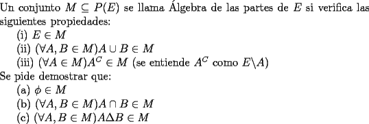 TEX: <br />\noindent Un conjunto $M\subseteq P(E)$ se llama \'Algebra de las partes de $E$ si verifica las siguientes propiedades:\\<br />\indent (i) $E \in M$\\<br />\indent (ii) $(\forall A, B \in M) A\cup B \in M$\\<br />\indent (iii) $(\forall A \in M) A^C\in M$ (se entiende $A^C$ como $E\backslash A$)\\<br />\noindent Se pide demostrar que:\\<br />\indent (a) $\phi \in M$\\<br />\indent (b) $(\forall A, B \in M) A\cap B \in M$\\<br />\indent © $(\forall A, B \in M) A\Delta B \in M$\\<br />