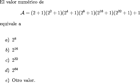 TEX: \noindent El valor num\'erico de $$\mathcal{A}=(2+1)(2^2+1)(2^4+1)(2^8+1)(2^{16}+1)(2^{32}+1)+1$$ equivale<br />a\\<br />\begin{itemize}<br />\item[$a)$] $2^8$<br />\item[$b)$] $2^{16}$<br />\item[$c)$] $2^{32}$<br />\item[$d)$] $2^{64}$<br />\item[$e)$] Otro valor.<br />\\<br />\end{itemize}