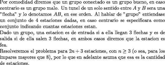 TEX: \noindent<br />Por comodidad diremos que un grupo conectado es un grupo bueno, en caso contrario es un grupo malo. Un tunel de un solo sentido entre $A$ y $B$ sera una "flecha" y lo denotamos $AB$, en ese orden. Al hablar de "grupo" entiendase un conjunto de $4$ estaciones dadas, en caso contrario se especificara como conjunto indicando cuantas estaciones estan.\\<br />Dado un grupo, una estacion es de entrada si a ella llegan $3$ flechas y es de salida si de ella salen $3$ flechas, en ambos casos diremos que la estacion es fea.\\<br />Resolveremos el problema para $2n+3$ estaciones, con $n\ge3$ (o sea, para los impares mayores que $8$), por lo que en adelante asuma que esa es la cantidad de estaciones.<br />