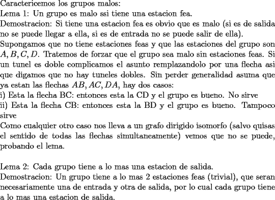 TEX: \noindent<br />Caractericemos los grupos malos:\\<br />Lema 1: Un grupo es malo ssi tiene una estacion fea.\\<br />Demostracion: Si tiene una estacion fea es obvio que es malo (si es de salida no se puede llegar a ella, si es de entrada no se puede salir de ella).\\<br />Supongamos que no tiene estaciones feas y que las estaciones del grupo son $A,B,C,D$. Tratemos de forzar que el grupo sea malo sin estaciones feas. Si un tunel es doble complicamos el asunto remplazandolo por una flecha asi que digamos que no hay tuneles dobles. Sin perder generalidad asuma que ya estan las flechas $AB,AC,DA$, hay dos casos:\\<br />i) Esta la flecha BC: entonces esta la CD y el grupo es bueno. No sirve\\<br />ii) Esta la flecha CB: entonces esta la BD y el grupo es bueno. Tampoco sirve\\<br />Como cualquier otro caso nos lleva a un grafo dirigido isomorfo (salvo quisas el sentido de todas las flechas simultaneamente) vemos que no se puede, probando el lema. \\<br />\\<br />Lema 2: Cada grupo tiene a lo mas una estacion de salida.\\<br />Demostracion: Un grupo tiene a lo mas $2$ estaciones feas (trivial), que seran necesariamente una de entrada y otra de salida, por lo cual cada grupo tiene a lo mas una estacion de salida.\\<br />