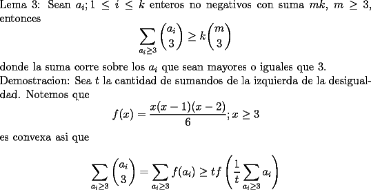 TEX: \noindent<br />Lema 3: Sean $a_i;1\le i\le k$ enteros no negativos con suma $mk$, $m\ge3$, entonces<br />$$\sum_{a_i\ge 3}\binom{a_i}{3}\ge k\binom{m}{3}$$<br />donde la suma corre sobre los $a_i$ que sean mayores o iguales que $3$.\\<br />Demostracion: Sea $t$ la cantidad de sumandos de la izquierda de la desigualdad. Notemos que <br />$$f(x)=\frac{x(x-1)(x-2)}{6}; x\ge 3$$<br />es convexa asi que<br />$$\sum_{a_i\ge 3}\binom{a_i}{3}=\sum_{a_i\ge 3}f(a_i)\ge tf\left(\frac{1}{t}\sum_{a_i\ge3}a_i\right)$$<br />