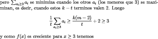 TEX: \noindent<br />pero $\sum_{a_i\ge 3}a_i$ se minimiza cuando los otros $a_i$ (los menores que $3$) se maximizan, es decir, cuando estos $k-t$ terminos valen $2$. Luego<br />$$\frac{1}{t}\sum_{a_i\ge3}a_i\ge \frac{k(m-2)}{t}+2\ge 3$$<br />y como $f(x)$ es creciente para $x\ge 3$ tenemos<br />