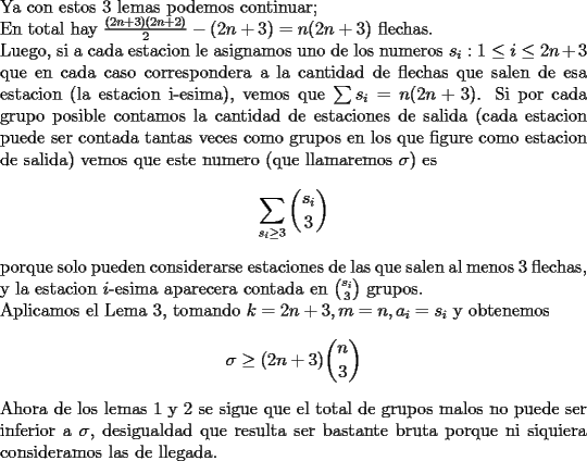 TEX: \noindent<br />Ya con estos $3$ lemas podemos continuar;\\<br />En total hay $\frac{(2n+3)(2n+2)}{2}-(2n+3)=n(2n+3)$ flechas.\\<br />Luego, si a cada estacion le asignamos uno de los numeros $s_i:1\le i\le 2n+3$ que en cada caso correspondera a la cantidad de flechas que salen de esa estacion (la estacion i-esima), vemos que $\sum s_i=n(2n+3)$.<br />Si por cada grupo posible contamos la cantidad de estaciones de salida (cada estacion puede ser contada tantas veces como grupos en los que figure como estacion de salida) vemos que este numero (que llamaremos $\sigma$) es<br />$$\sum_{s_i\ge 3}\binom{s_i}{3}$$<br />porque solo pueden considerarse estaciones de las que salen al menos $3$ flechas, y la estacion $i$-esima aparecera  contada en $\binom{s_i}{3}$ grupos.\\<br />Aplicamos el Lema 3, tomando $k=2n+3,m=n,a_i=s_i$ y obtenemos <br />$$\sigma\ge (2n+3)\binom{n}{3}$$<br />Ahora de los lemas 1 y 2 se sigue que el total de grupos malos no puede ser inferior a $\sigma$, desigualdad que resulta ser bastante bruta porque ni siquiera consideramos las de llegada.<br />