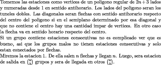 TEX: \noindent<br />Tomemos las estaciones como vertices de un poligono regular de $2n+3$ lados y numeradas desde 1 en sentido antihorario. Los lados del poligono seran los tuneles dobles. Las diagonales seran flechas con sentido antihorario respecto del centro del poligono si en el semiplano determinado por esa diagonal y que no contiene el centro hay una cantidad impar de vertices. En otro caso la flecha va en sentido horario respecto del centro.\\<br />Si un grupo contiene estaciones consecutivas no es complicado ver que es bueno, asi que los grupos malos no tienen estaciones consecutivas y solo estan conectados por flechas.\\<br />Miremos la estacion 1. De ella salen $n$ flechas y llegan $n$. Luego, sera estacion de salida en $\binom{n}{3}$ grupos y sera de llegada en otros $\binom{n}{3}$.<br />