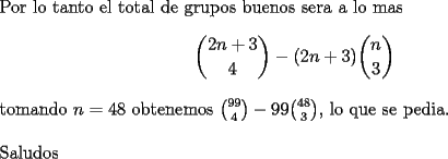 TEX: \noindent<br />Por lo tanto el total de grupos buenos sera a lo mas<br />$$\binom{2n+3}{4}-(2n+3)\binom{n}{3}$$<br />tomando $n=48$ obtenemos $\binom{99}{4}-99\binom{48}{3}$, lo que se pedia.\\<br />\\<br />Saludos<br />