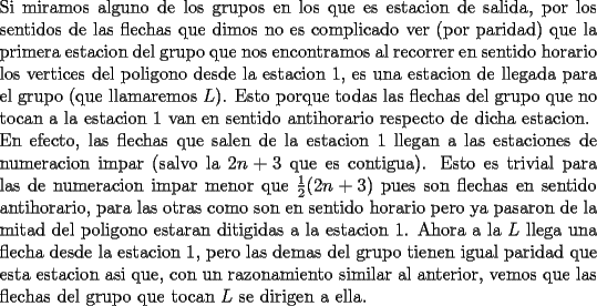 TEX: \noindent<br />Si miramos alguno de los grupos en los que es estacion de salida, por los sentidos de las flechas que dimos no es complicado ver (por paridad) que la primera estacion del grupo que nos encontramos al recorrer en sentido horario los vertices del poligono desde la estacion 1, es una estacion de llegada para el grupo (que llamaremos $L$). Esto porque todas las flechas del grupo que no tocan a la estacion 1 van en sentido antihorario respecto de dicha estacion.\\<br />En efecto, las flechas que salen de la estacion 1 llegan a las estaciones de numeracion impar (salvo la $2n+3$ que es contigua). Esto es trivial para las de numeracion impar menor que $\frac{1}{2}(2n+3)$ pues son flechas en sentido antihorario, para las otras como son en sentido horario pero ya pasaron de la mitad del poligono estaran ditigidas a la estacion 1. Ahora a la $L$ llega una flecha desde la estacion 1, pero las demas del grupo tienen igual paridad que esta estacion asi que, con un razonamiento similar al anterior, vemos que las flechas del grupo que tocan $L$ se dirigen a ella.