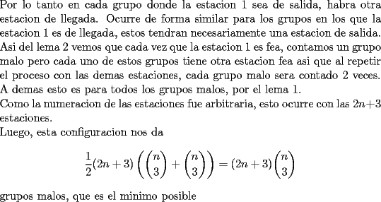 TEX: \noindent<br />Por lo tanto en cada grupo donde la estacion 1 sea de salida, habra otra estacion de llegada. Ocurre de forma similar para los grupos en los que la estacion 1 es de llegada, estos tendran necesariamente una estacion de salida. Asi del lema 2 vemos que cada vez que la estacion 1 es fea, contamos un grupo malo pero cada uno de estos grupos tiene otra estacion fea asi que al repetir el proceso con las demas estaciones, cada grupo malo sera contado 2 veces. A demas esto es para todos los grupos malos, por el lema 1.\\<br />Como la numeracion de las estaciones fue arbitraria, esto ocurre con las $2n+3$ estaciones.\\<br />Luego, esta configuracion nos da <br />$$\frac{1}{2}(2n+3)\left(\binom{n}{3}+\binom{n}{3}\right)=(2n+3)\binom{n}{3}$$<br />grupos malos, que es el minimo posible<br />