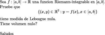 TEX: \noindent<br />Sea $f:[a,b]\rightarrow \mathbb{R}$ una funcion Riemann-integrable en $[a,b]$.\\<br />Pruebe que <br />$$\{(x,y)\in\mathbb{R}^2 : y=f(x), x\in [a,b]\}$$<br />tiene medida de Lebesgue nula.\\<br />Tiene volumen nulo?\\<br />\\<br />Saludos<br />