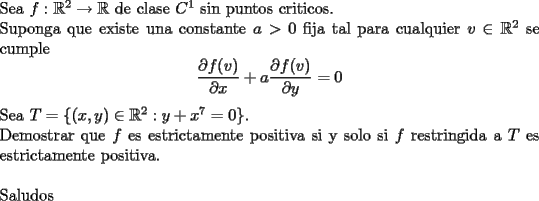 TEX: \noindent<br />Sea $f:\mathbb{R}^2\rightarrow\mathbb{R}$ de clase $C^1$ sin puntos criticos.\\<br />Suponga que existe una constante $a>0$ fija tal para cualquier $v\in\mathbb{R}^2$ se cumple<br />$$\frac{\partial f (v)}{\partial x}+a\frac{\partial f (v)}{\partial y}=0$$<br />Sea $T=\{(x,y)\in\mathbb{R}^2:y+x^7=0\}$.\\<br />Demostrar que $f$ es estrictamente positiva si y solo si $f$ restringida a $T$ es estrictamente positiva. \\<br />\\<br />Saludos<br />