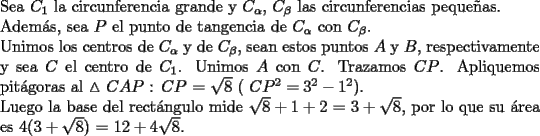 TEX: \noindent Sea $C_1$ la circunferencia grande y $C_\alpha$, $C_\beta$ las circunferencias peque\~nas.\\<br />Adem\'as, sea $P$ el punto de tangencia de $C_\alpha$ con $C_\beta$.\\<br />Unimos los centros de $C_\alpha$ y de $C_\beta$, sean estos puntos $A$ y $B$, respectivamente y sea $C$ el <br />centro de $C_1$. Unimos $A$ con $C$. Trazamos $CP$. Apliquemos pit\'agoras al<br />$\vartriangle$ $CAP$ : $CP$ = $\sqrt{8}$ ( $CP^2 = 3^2 - 1^2$).\\<br />Luego la base del rect\'angulo mide $\sqrt{8} + 1 + 2$ = $3 + \sqrt{8}$, por lo que su \'area es $4(3 + \sqrt{8})$ = $12 + 4\sqrt{8}$.