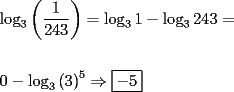 TEX: \[<br />\begin{gathered}<br />  \log _3 \left( {\frac{1}<br />{{243}}} \right) = \log _3 1 - \log _3 243 =  \hfill \\<br />   \hfill \\<br />  0 - \log _3 \left( 3 \right)^5  \Rightarrow \boxed{ - 5} \hfill \\ <br />\end{gathered} <br />\]