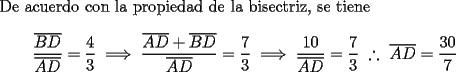 TEX: De acuerdo con la propiedad de la bisectriz, se tiene$$\frac{{\overline {BD} }}<br />{{\overline {AD} }} = \frac{4}<br />{3} \implies \frac{{\overline {AD}  + \overline {BD} }}<br />{{\overline {AD} }} = \frac{7}<br />{3} \implies \frac{{10}}<br />{{\overline {AD} }} = \frac{7}<br />{3} ~\therefore~ \overline {AD}  = \frac{{30}}<br />{7}$$