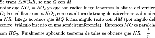 TEX: \noindent Se traza $\bigtriangleup NO_2R$, se une $Q$ con $M$\\<br />notar que $NO_2=RO_2$ ya que son radios luego trazemos la altura del vertice $O_2$ la cual llamaremos $HO_2$, como es altura de triangulo is\'osceles esta dimidia a $NR$. Luego notemos que $MQ$ forma angulo recto con $AM$ (por angulo del centro; tri\'agulo inscrito en una semicircunferencia). Entonces $MQ$ es paralela con $HO_2$. Finalmente aplicando teorema de tales se obtiene que $NR=\dfrac{l}{5}$