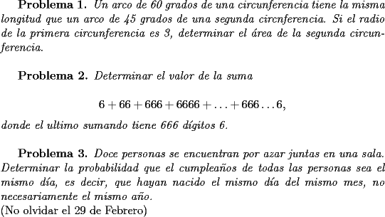 TEX: \textit{{\bf Problema 1.} Un arco de 60 grados de una circunferencia tiene la misma longitud que un arco de 45 grados de una segunda circnferencia. Si el radio de la primera circunferencia es 3, determinar el \'area de la segunda circunferencia}.\\<br /><br /><br />{\bf Problema 2.} \textit{Determinar el valor de la suma}\\<br />$$6+66+666+6666+\ldots  +666\ldots 6,$$<br />\textit{donde el ultimo sumando tiene 666 d\'igitos 6.}\\<br /><br /><br />{\bf Problema 3.} \textit{Doce personas se encuentran por azar juntas en una sala. Determinar la probabilidad que el cumplea\~nos de todas las personas sea el mismo d\'ia, es decir, que hayan nacido el mismo d\'ia del mismo mes, no necesariamente el mismo a\~no.}\\<br />(No olvidar el 29 de Febrero)