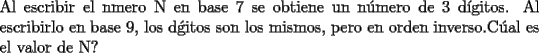 TEX: \noindent Al escribir el nmero N en base 7 se obtiene un n\'umero de 3 d\'igitos.<br />Al escribirlo en base 9, los d\'gitos son los mismos, pero en orden inverso.C\'ual es el valor de N?