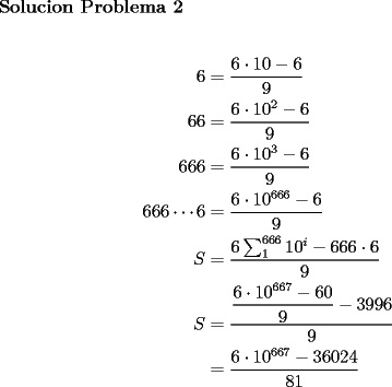 TEX: \textbf{Solucion Problema 2}\\<br />\\<br />\begin{equation*}<br />\begin{aligned}<br />6&=\dfrac{6\cdot 10 -6}{9}\\<br />66&=\dfrac{6\cdot 10^2-6}{9}\\<br />666&=\dfrac{6\cdot 10^3-6}{9}\\<br />666\cdots 6&=\dfrac{6\cdot 10^{666}-6}{9}\\<br />S&=\dfrac{6\sum_1^{666}10^i - 666\cdot 6}{9}\\<br />S&=\dfrac{\dfrac{6\cdot 10^{667}-60}{9}-3996}{9}\\<br />&=\dfrac{6\cdot 10^{667}-36024}{81}<br />\end{aligned}<br />\end{equation*}