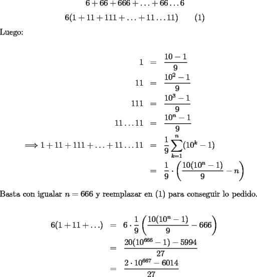 TEX: $$6+66+666+\ldots+66\ldots6$$<br />$$6(1+11+111+\ldots+11\ldots11)\qquad (1)$$<br />Luego:\\<br />\begin{eqnarray*}<br />1&=&\dfrac{10-1}9\\<br />11&=&\dfrac{10^2-1}9\\<br />111&=&\dfrac{10^3-1}9\\<br />11\ldots11&=&\dfrac{10^n-1}9\\<br />\Longrightarrow 1+11+111+\ldots+11\ldots11&=&\displaystyle\frac19\sum_{k=1}^n (10^k-1)\\<br />&=&\dfrac19\cdot\left(\dfrac{10(10^n-1)}{9}-n\right)\end{eqnarray*}<br />Basta con igualar $n=666$ y reemplazar en (1) para conseguir lo pedido.\\<br />\begin{eqnarray*}<br />6(1+11+\ldots)&=&6\cdot\dfrac19\left(\dfrac{10(10^n-1)}{9}-666\right)\\<br />&=&\dfrac{20(10^{666}-1)-5994}{27}\\<br />&=&\dfrac{2\cdot10^{667}-6014}{27}<br />\end{eqnarray*}