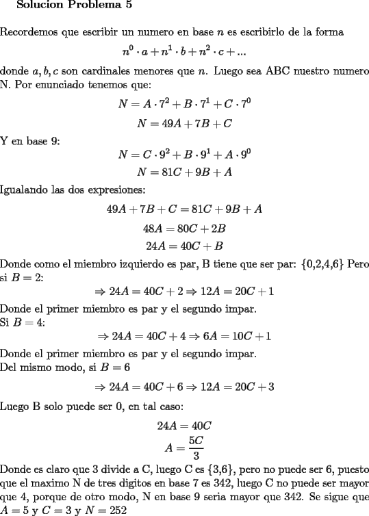 TEX: \textbf{Solucion Problema 5}\\<br />\\<br />Recordemos que escribir un numero en base $n$ es escribirlo de la forma <br />$$n^0\cdot a + n^1 \cdot b + n^2\cdot c +...$$ donde $a, b, c$ son cardinales menores que $n$.<br />Luego sea ABC nuestro numero N. Por enunciado tenemos que:<br />$$N=A\cdot 7^2 + B\cdot 7^1 + C\cdot 7^0$$<br />$$N=49A+7B+C$$<br />Y en base 9:<br />$$N=C\cdot 9^2+B\cdot 9^1+A\cdot 9^0$$<br />$$N=81C+9B+A$$<br />Igualando las dos expresiones:<br />$$49A+7B+C=81C+9B+A$$<br />$$48A=80C+2B$$<br />$$24A=40C+B$$<br />Donde como el miembro izquierdo es par, B tiene que ser par: $\{$0,2,4,6$\}$<br />Pero si $B=2$:<br />$$\Rightarrow 24A=40C+2\Rightarrow 12A=20C+1$$<br />Donde el primer miembro es par y el segundo impar.\\<br />Si $B=4$:<br />$$\Rightarrow 24A=40C+4\Rightarrow 6A=10C+1$$<br />Donde el primer miembro es par y el segundo impar.\\<br />Del mismo modo, si $B=6$<br />$$\Rightarrow 24A=40C+6\Rightarrow 12A=20C+3$$<br />Luego B solo puede ser $0$, en tal caso:<br />$$24A=40C$$<br />$$A=\dfrac{5C}{3}$$<br />Donde es claro que 3 divide a C, luego C es $\{$3,6$\}$, pero no puede ser 6, puesto que el maximo N de tres digitos en base 7 es 342, luego C no puede ser mayor que 4, porque de otro modo, N en base 9 seria mayor que 342. Se sigue que $A=5$ y $C=3$ y $N=252$