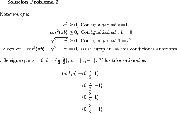 TEX: \textbf{Solucion Problema 2}\\<br />\\<br />Notemos que:<br />\begin{equation*}<br />\begin{aligned}<br />a^4&\ge 0,\ \text{Con igualdad ssi a=0}\\<br />cos^2(\pi b) &\ge 0,\ \text{Con igualdad ssi}\ \pi b=0\\<br />\sqrt{1-c^2} &\ge 0,\ \text{Con igualdad ssi}\ 1=c^2\\<br />Luego, <br />a^4+cos^2(\pi b)+\sqrt{1-c^2}&=0,\ \text{ssi se cumplen las tres condiciones anteriores}<br />\end{aligned}<br />\end{equation*}.<br />Se sigue que $a=0$, $b=\{ \frac{1}{2}, \frac{3}{2}\}$, $c=\{ 1, -1\}$. Y los trios ordenados:\\<br />\begin{equation*}<br />\begin{aligned}<br />(a,b,c)=&(0,\frac{1}{2},1)\\<br />&(0,\frac{1}{2},-1)\\<br />&(0,\frac{3}{2},1)\\<br />&(0, \frac{3}{2},-1)\\<br />\end{aligned}<br />\end{equation*}