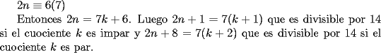 TEX:  <br />$2n \equiv 6 (7)$<br /><br />Entonces $2n=7k+6$.  Luego $2n+1=7(k+1)$ que es divisible por $14$ si el cuociente $k$ es impar y $2n+8=7(k+2)$ que es divisible por $14$ si el cuociente $k$ es par.<br /> <br />