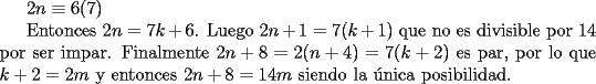 TEX:  <br />$2n \equiv 6 (7)$<br /><br />Entonces $2n=7k+6$.  Luego $2n+1=7(k+1)$ que no es divisible por $14$ por ser impar. Finalmente  $2n+8=2(n+4)=7(k+2)$ es par, por lo que $k+2=2m$ y entonces $2n+8=14m$ siendo la \'unica posibilidad.<br /> <br />