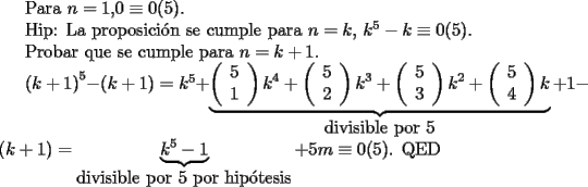 TEX: <br />Para $n=1$,$ 0 \equiv 0 (5)$.<br /><br />Hip: La proposici\'on se cumple para $n=k$, $k^5-k \equiv 0 (5)$.<br /><br />Probar que se cumple para $n=k+1$.<br /><br />$\left(k+1 \right)^5-\left(k+1 \right) =k^5+<br />\underbrace{\left(<br />\begin{array}{c}<br />5\\<br />1<br />\end{array}<br />\right)k^4+<br />\left(<br />\begin{array}{c}<br />5\\<br />2<br />\end{array}<br />\right)k^3+<br />\left(<br />\begin{array}{c}<br />5\\<br />3<br />\end{array}<br />\right)k^2+<br />\left(<br />\begin{array}{c}<br />5\\<br />4<br />\end{array}\right)k}_{\mbox{divisible por $5$}}<br />+1-<br />\left(k+1\right)<br />=\underbrace{k^5-1}_{\mbox{divisible por $5$ por hip\'otesis}}+5m \equiv 0(5)$. QED<br />