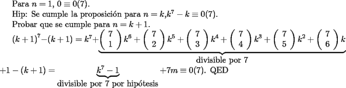 TEX: <br />Para $n=1$, $0 \equiv 0 (7)$.<br /><br />Hip: Se cumple la proposici\'on para $n=k$,$k^7-k \equiv 0(7)$.<br /><br />Probar que se cumple para $n=k+1$.<br /><br />$\left(k+1 \right)^7-\left(k+1 \right) =k^7+<br />\underbrace{\left(<br />\begin{array}{c}<br />7\\<br />1<br />\end{array}<br />\right)k^6+<br />\left(<br />\begin{array}{c}<br />7\\<br />2<br />\end{array}<br />\right)k^5+<br />\left(<br />\begin{array}{c}<br />7\\<br />3<br />\end{array}<br />\right)k^4+<br />\left(<br />\begin{array}{c}<br />7\\<br />4<br />\end{array}<br />\right)k^3+<br />\left(<br />\begin{array}{c}<br />7\\<br />5<br />\end{array}<br />\right)k^2+<br />\left(<br />\begin{array}{c}<br />7\\<br />6<br />\end{array}<br />\right)k}_{\mbox{divisible por $7$}}$<br />$+1-<br />\left(k+1\right)<br />=\underbrace{k^7-1}_{\mbox{divisible por $7$ por hip\'otesis}}+7m \equiv 0(7)$. QED<br />