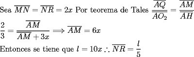 TEX: \noindent Sea $\overline{MN}=\overline{NR}=2x$ Por teorema de Tales $\dfrac{\overline{AQ}}{\overline{AO_2}}=\dfrac{\overline{AM}}{\overline{AH}}$\\ $\dfrac{2}{3}=\dfrac{\overline{AM}}{\overline{AM}+3x}\Longrightarrow \overline {AM}=6x$\\ Entonces se tiene que $l=10x \therefore \overline{NR}=\dfrac{l}{5}$