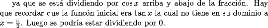 TEX: ya que se est\'a dividiendo por $\cos x $ arriba y abajo de la fracci\'on. Hay que recordar que la func\'on inicial era $\tan x$ la cual no tiene en su dominio a $x=\frac{\pi}{2}$. Luego se podr\'ia estar dividiendo por $0$. 